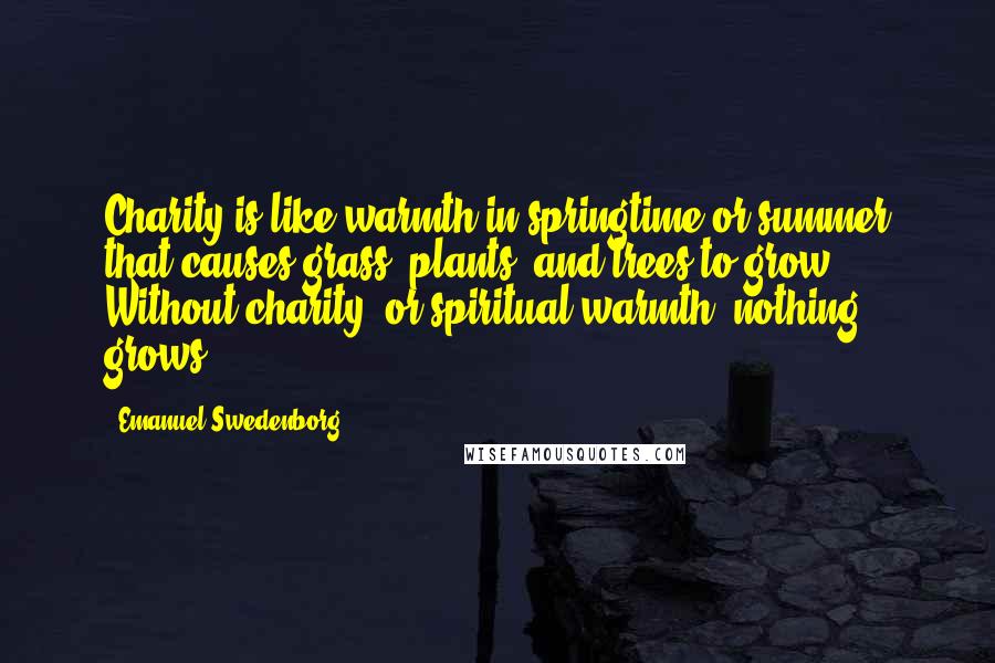 Emanuel Swedenborg quotes: Charity is like warmth in springtime or summer that causes grass, plants, and trees to grow. Without charity, or spiritual warmth, nothing grows.
