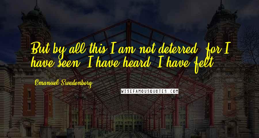 Emanuel Swedenborg quotes: But by all this I am not deterred, for I have seen, I have heard, I have felt.