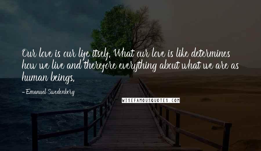 Emanuel Swedenborg quotes: Our love is our life itself. What our love is like determines how we live and therefore everything about what we are as human beings.