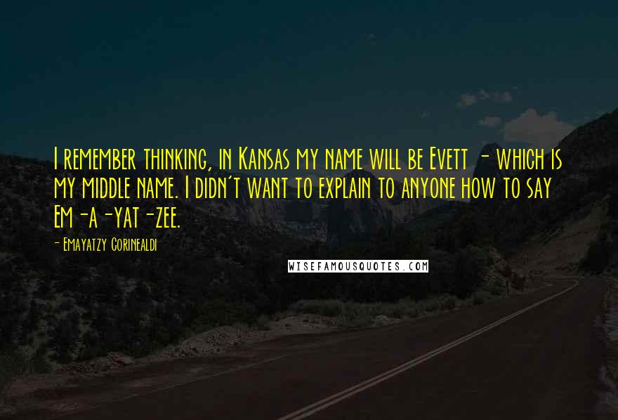 Emayatzy Corinealdi quotes: I remember thinking, in Kansas my name will be Evett - which is my middle name. I didn't want to explain to anyone how to say Em-a-yat-zee.