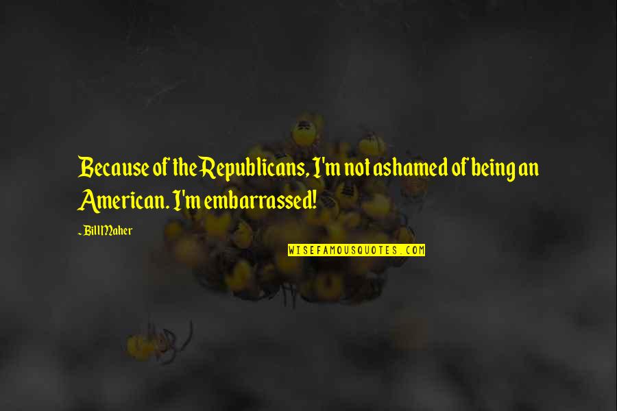 Embarrassed And Ashamed Quotes By Bill Maher: Because of the Republicans, I'm not ashamed of
