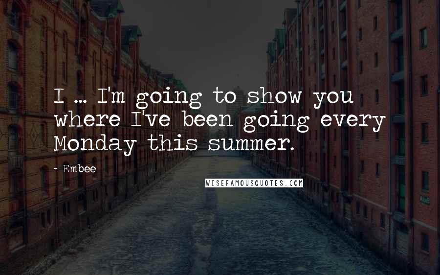 Embee quotes: I ... I'm going to show you where I've been going every Monday this summer.