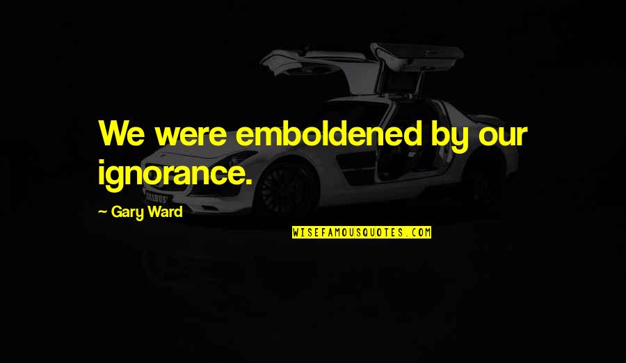 Emboldened Quotes By Gary Ward: We were emboldened by our ignorance.