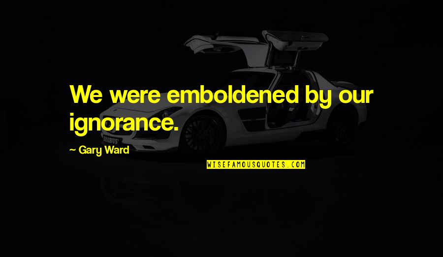Emboldened Quotes By Gary Ward: We were emboldened by our ignorance. Emboldened Quotes By Gary Ward: We were emboldened by our ignorance.