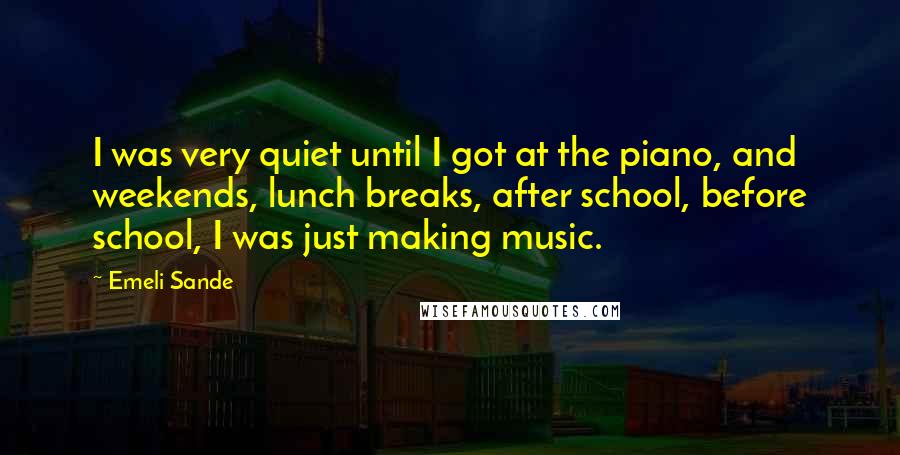 Emeli Sande quotes: I was very quiet until I got at the piano, and weekends, lunch breaks, after school, before school, I was just making music.