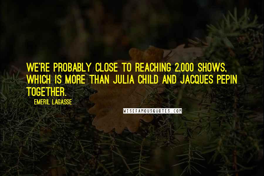 Emeril Lagasse quotes: We're probably close to reaching 2,000 shows, which is more than Julia Child and Jacques Pepin together.