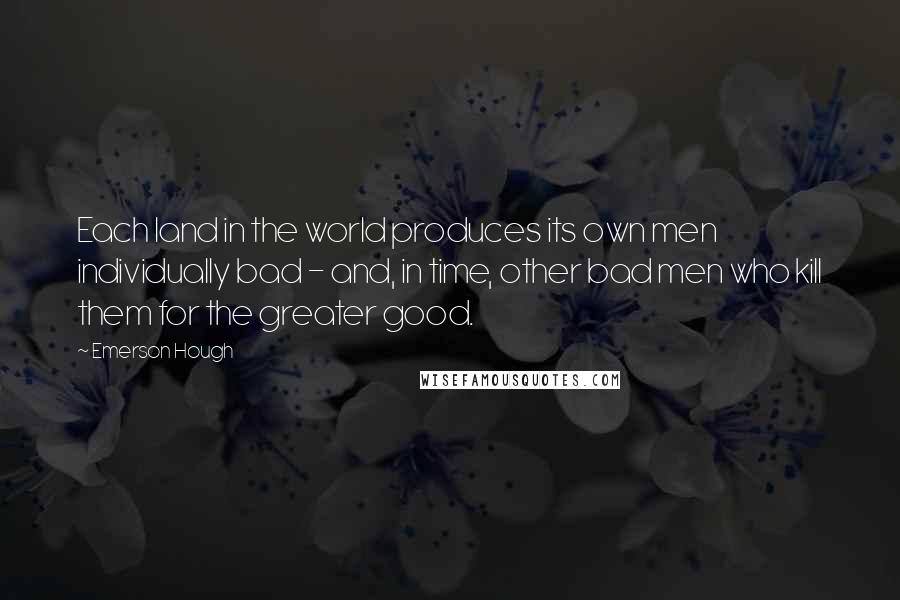 Emerson Hough quotes: Each land in the world produces its own men individually bad - and, in time, other bad men who kill them for the greater good. Emerson Hough quotes: Each land in the world produces its own men individually bad - and, in time, other bad men who kill them for the greater good.