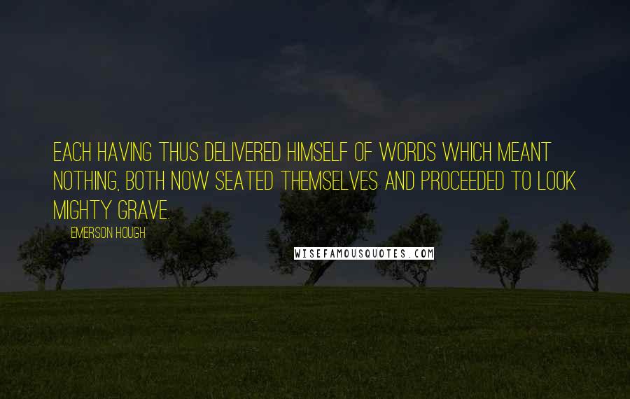Emerson Hough quotes: Each having thus delivered himself of words which meant nothing, both now seated themselves and proceeded to look mighty grave. Emerson Hough quotes: Each having thus delivered himself of words which meant nothing, both now seated themselves and proceeded to look mighty grave.