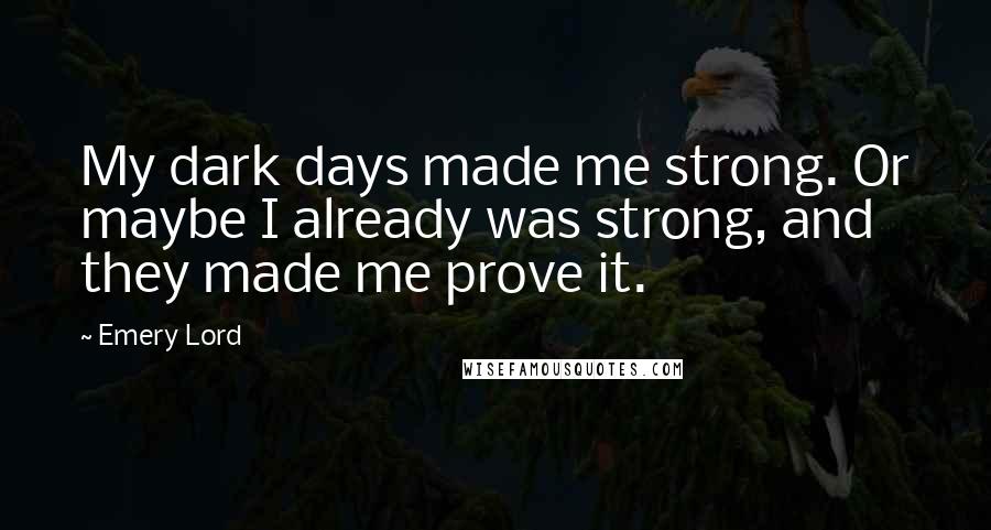 Emery Lord quotes: My dark days made me strong. Or maybe I already was strong, and they made me prove it.