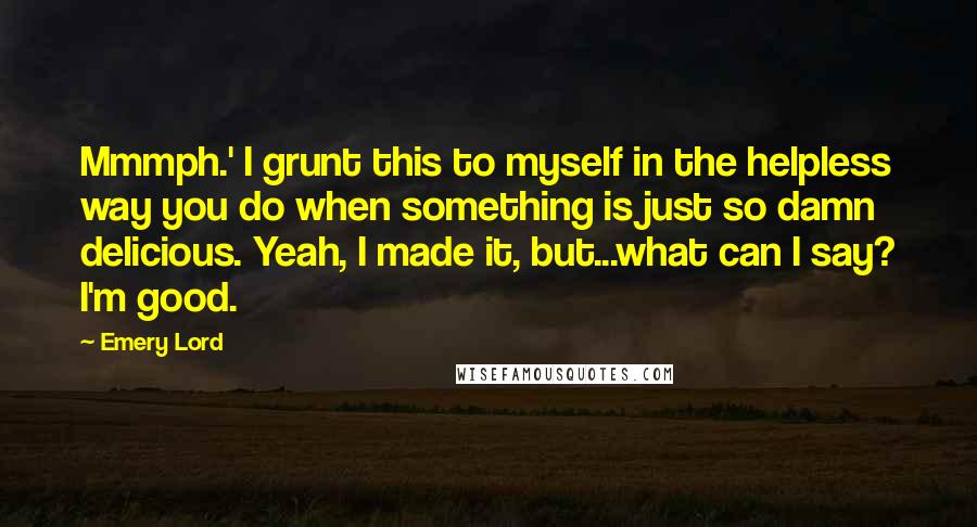 Emery Lord quotes: Mmmph.' I grunt this to myself in the helpless way you do when something is just so damn delicious. Yeah, I made it, but...what can I say? I'm good.