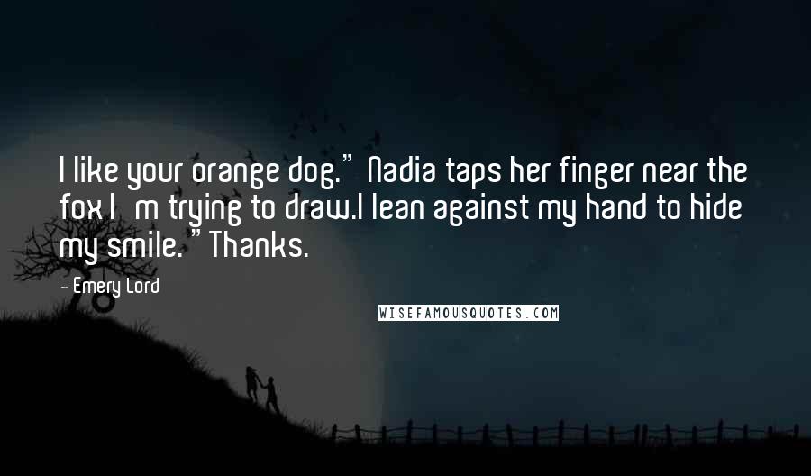 Emery Lord quotes: I like your orange dog." Nadia taps her finger near the fox I'm trying to draw.I lean against my hand to hide my smile. "Thanks.