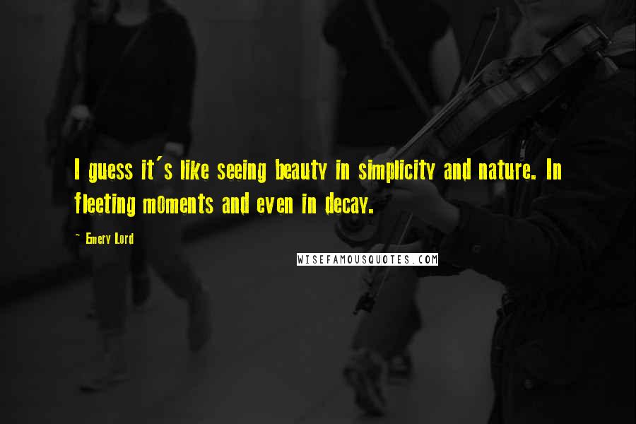 Emery Lord quotes: I guess it's like seeing beauty in simplicity and nature. In fleeting moments and even in decay.