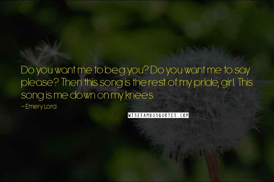 Emery Lord quotes: Do you want me to beg you? Do you want me to say please? Then this song is the rest of my pride, girl. This song is me down on