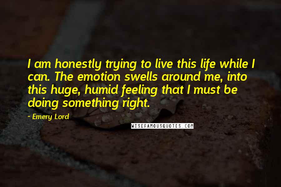 Emery Lord quotes: I am honestly trying to live this life while I can. The emotion swells around me, into this huge, humid feeling that I must be doing something right.
