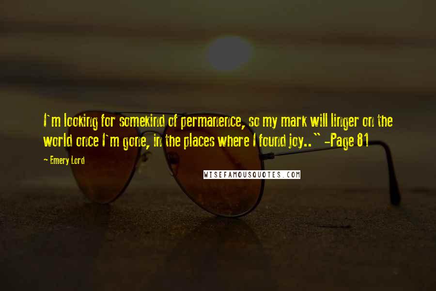 Emery Lord quotes: I'm looking for somekind of permanence, so my mark will linger on the world once I'm gone, in the places where I found joy.." -Page 81