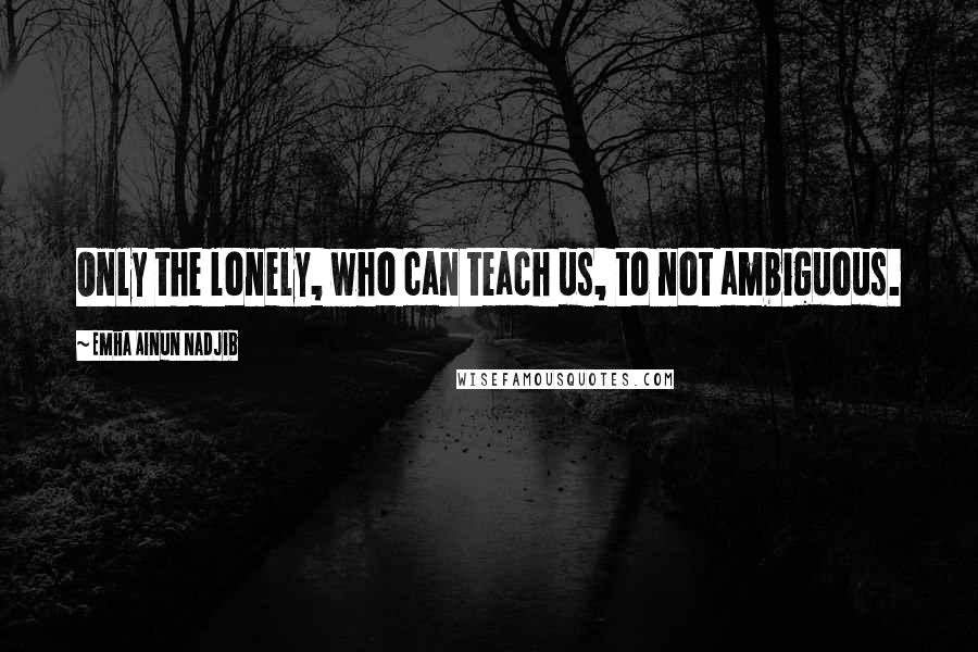 Emha Ainun Nadjib quotes: Only the lonely, who can teach us, to not ambiguous.