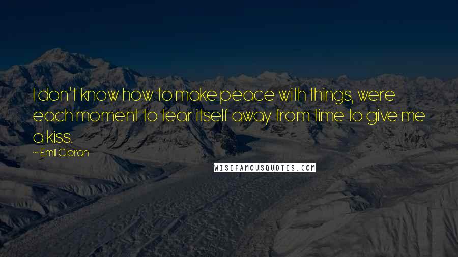 Emil Cioran quotes: I don't know how to make peace with things, were each moment to tear itself away from time to give me a kiss.