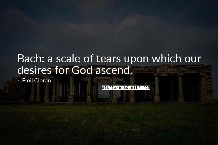 Emil Cioran quotes: Bach: a scale of tears upon which our desires for God ascend.