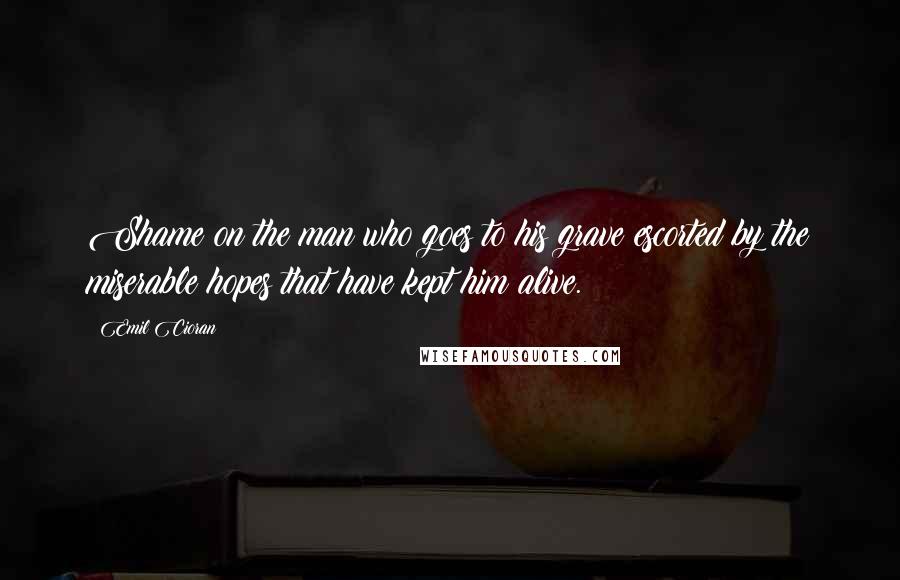 Emil Cioran quotes: Shame on the man who goes to his grave escorted by the miserable hopes that have kept him alive.