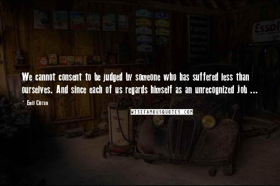 Emil Cioran quotes: We cannot consent to be judged by someone who has suffered less than ourselves. And since each of us regards himself as an unrecognized Job ...