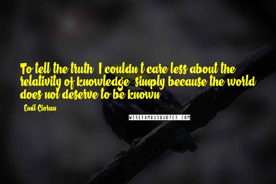 Emil Cioran quotes: To tell the truth, I couldn't care less about the relativity of knowledge, simply because the world does not deserve to be known.