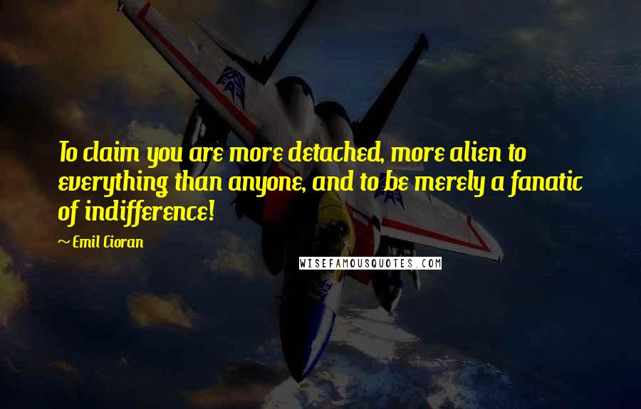 Emil Cioran quotes: To claim you are more detached, more alien to everything than anyone, and to be merely a fanatic of indifference!