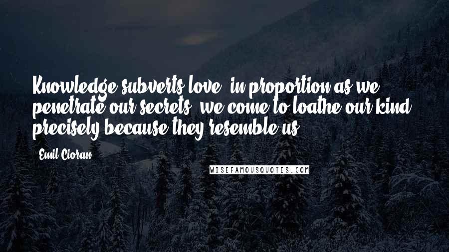 Emil Cioran quotes: Knowledge subverts love: in proportion as we penetrate our secrets, we come to loathe our kind, precisely because they resemble us.