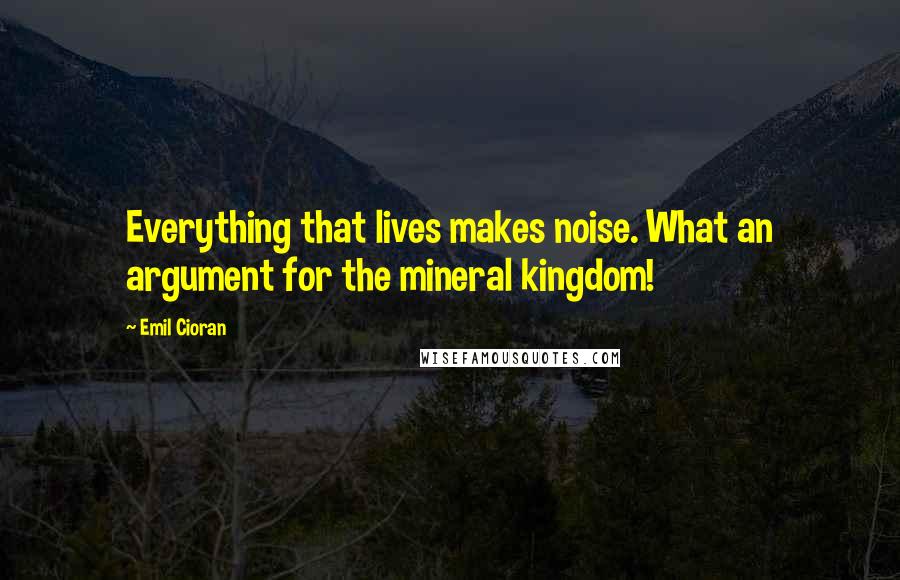 Emil Cioran quotes: Everything that lives makes noise. What an argument for the mineral kingdom!