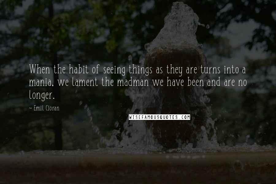 Emil Cioran quotes: When the habit of seeing things as they are turns into a mania, we lament the madman we have been and are no longer.