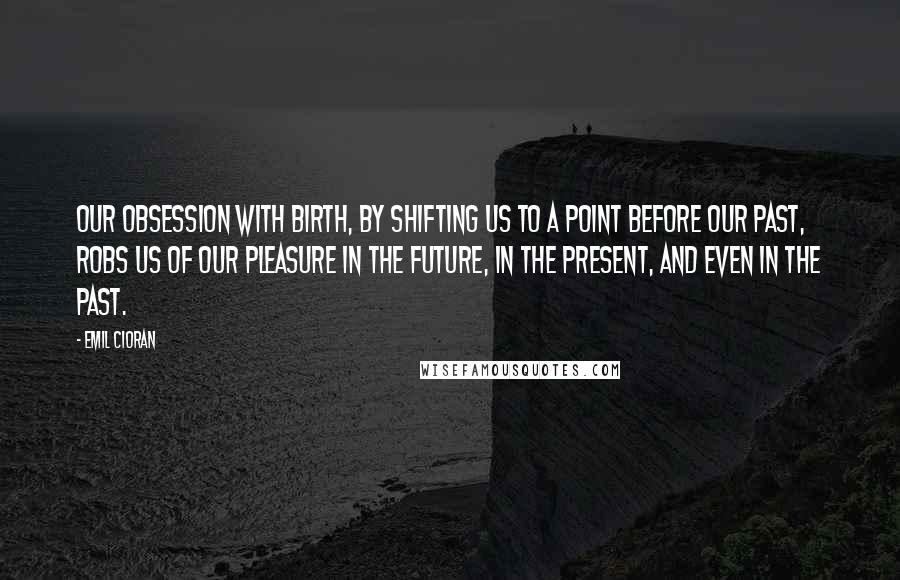 Emil Cioran quotes: Our obsession with birth, by shifting us to a point before our past, robs us of our pleasure in the future, in the present, and even in the past.