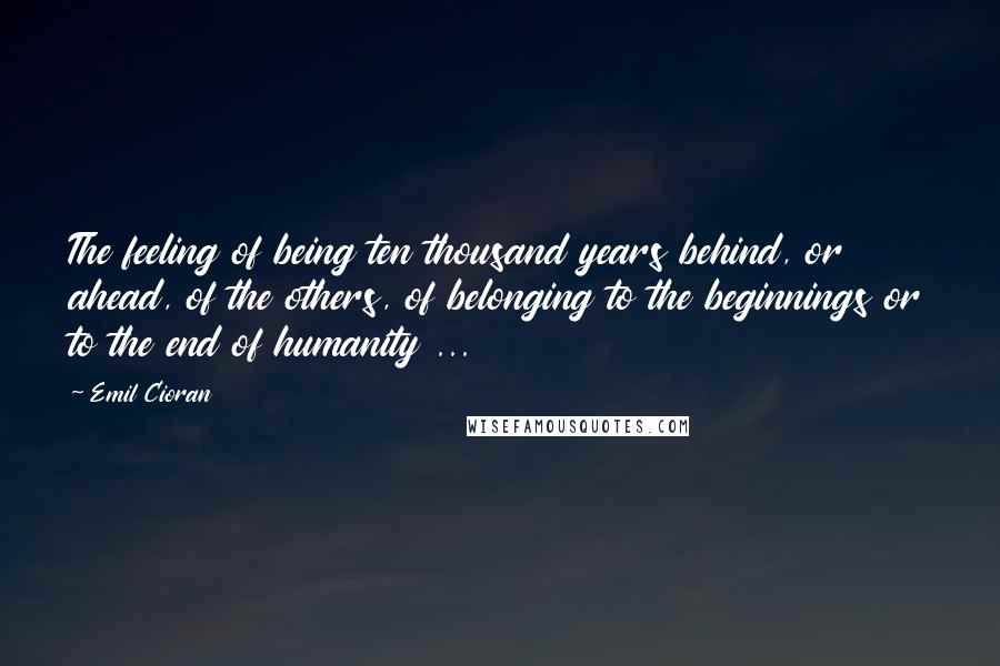 Emil Cioran quotes: The feeling of being ten thousand years behind, or ahead, of the others, of belonging to the beginnings or to the end of humanity ...