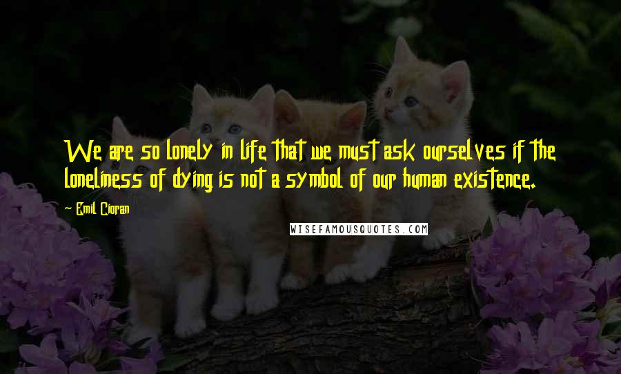 Emil Cioran quotes: We are so lonely in life that we must ask ourselves if the loneliness of dying is not a symbol of our human existence.