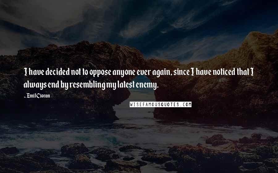 Emil Cioran quotes: I have decided not to oppose anyone ever again, since I have noticed that I always end by resembling my latest enemy.