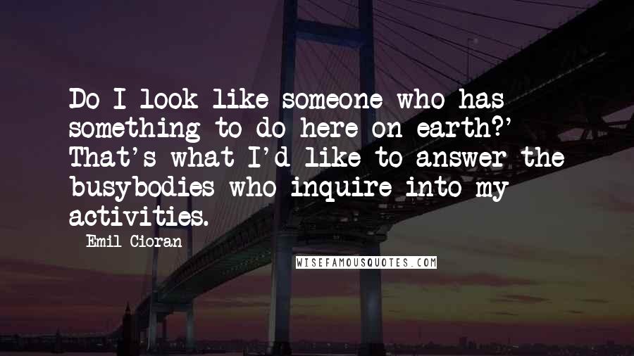 Emil Cioran quotes: Do I look like someone who has something to do here on earth?' - That's what I'd like to answer the busybodies who inquire into my activities.