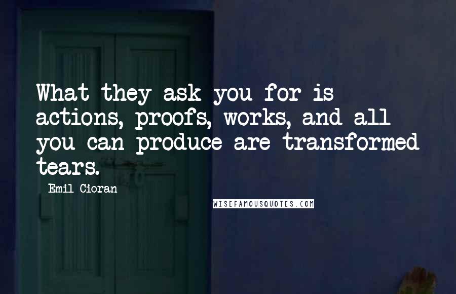 Emil Cioran quotes: What they ask you for is actions, proofs, works, and all you can produce are transformed tears. Emil Cioran quotes: What they ask you for is actions, proofs, works, and all you can produce are transformed tears.