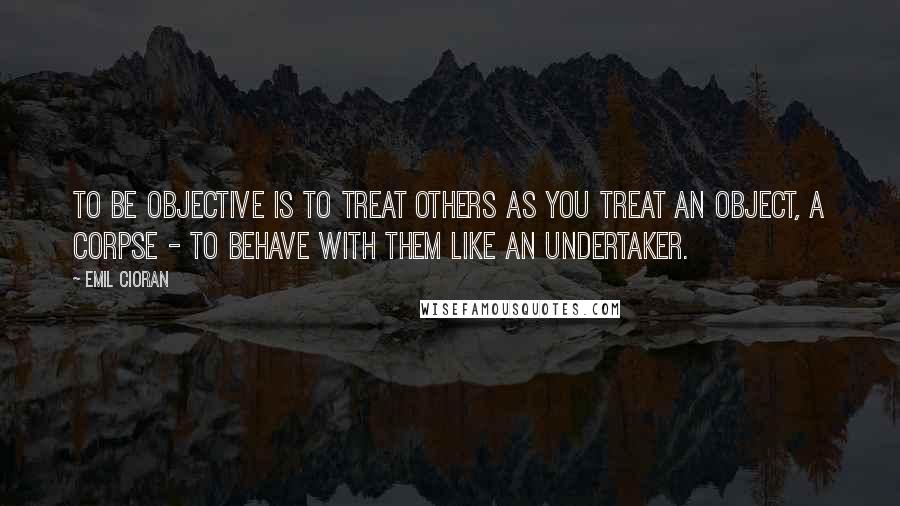 Emil Cioran quotes: To be objective is to treat others as you treat an object, a corpse - to behave with them like an undertaker.