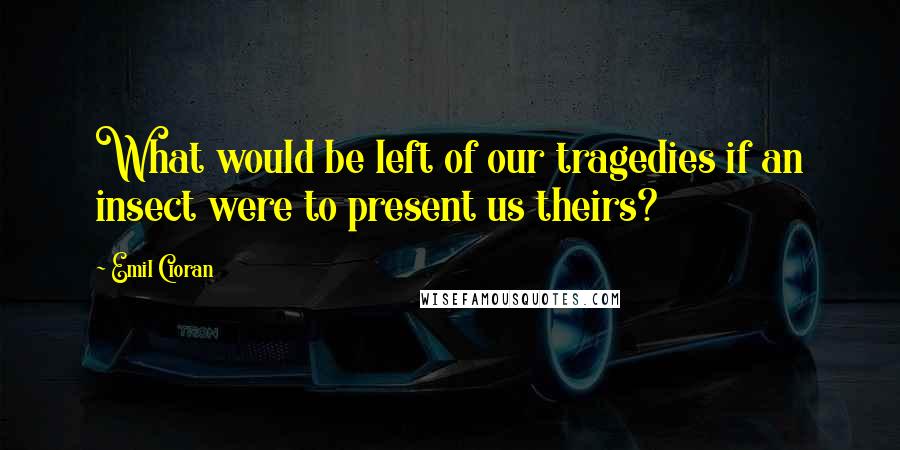 Emil Cioran quotes: What would be left of our tragedies if an insect were to present us theirs?