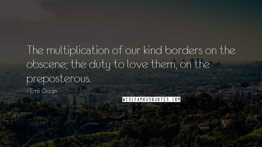Emil Cioran quotes: The multiplication of our kind borders on the obscene; the duty to love them, on the preposterous. Emil Cioran quotes: The multiplication of our kind borders on the obscene; the duty to love them, on the preposterous.