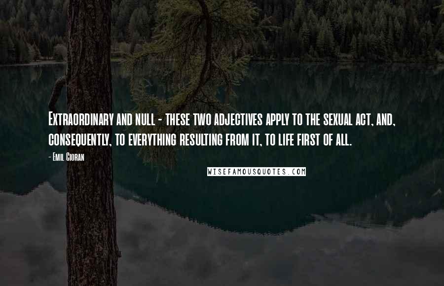 Emil Cioran quotes: Extraordinary and null - these two adjectives apply to the sexual act, and, consequently, to everything resulting from it, to life first of all.