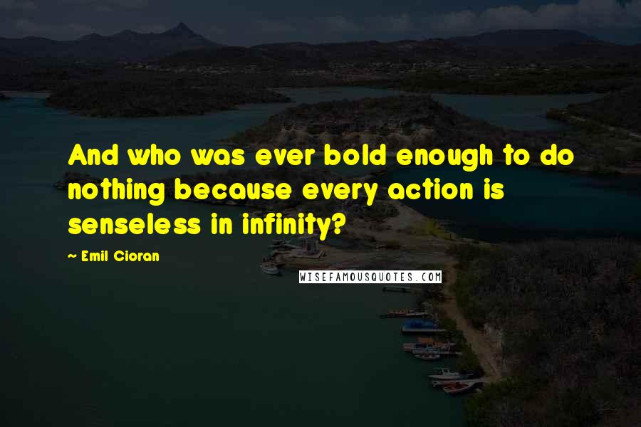 Emil Cioran quotes: And who was ever bold enough to do nothing because every action is senseless in infinity?