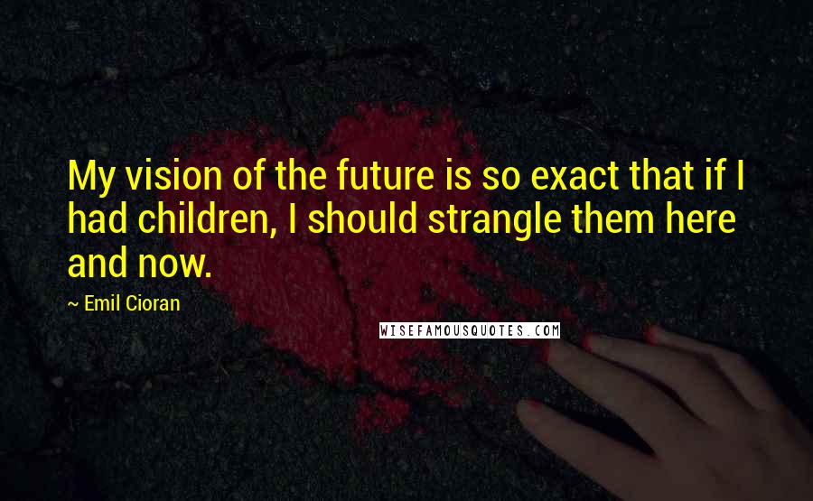 Emil Cioran quotes: My vision of the future is so exact that if I had children, I should strangle them here and now. Emil Cioran quotes: My vision of the future is so exact that if I had children, I should strangle them here and now.