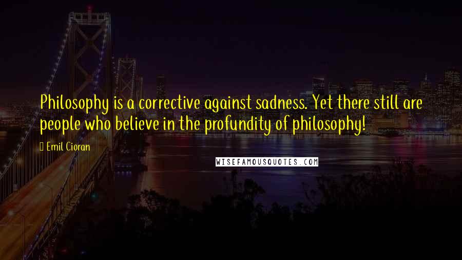 Emil Cioran quotes: Philosophy is a corrective against sadness. Yet there still are people who believe in the profundity of philosophy!