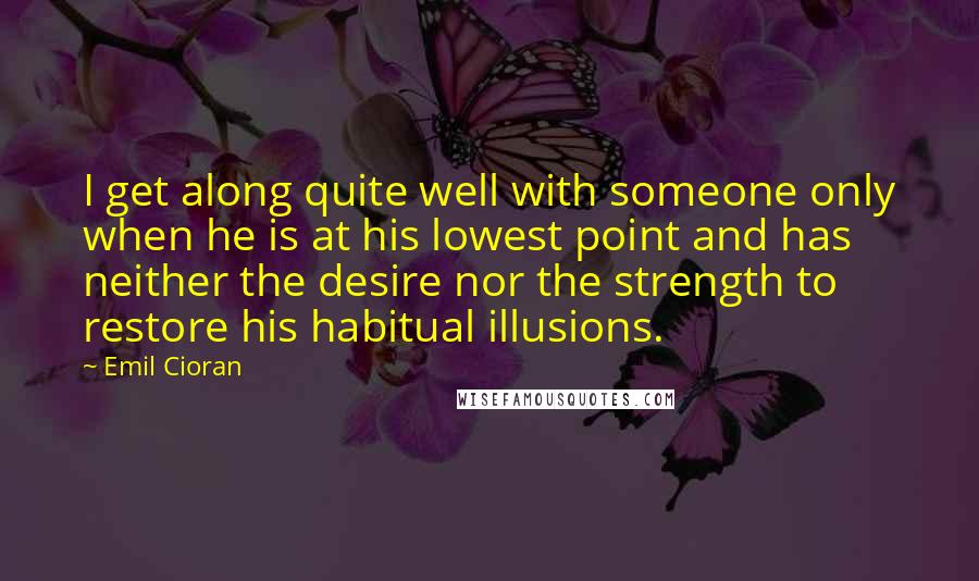Emil Cioran quotes: I get along quite well with someone only when he is at his lowest point and has neither the desire nor the strength to restore his habitual illusions.