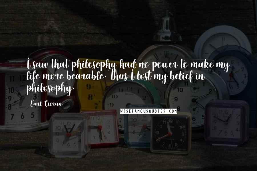 Emil Cioran quotes: I saw that philosophy had no power to make my life more bearable. Thus I lost my belief in philosophy.