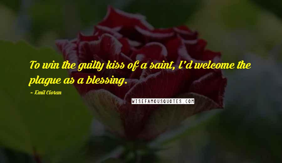 Emil Cioran quotes: To win the guilty kiss of a saint, I'd welcome the plague as a blessing.