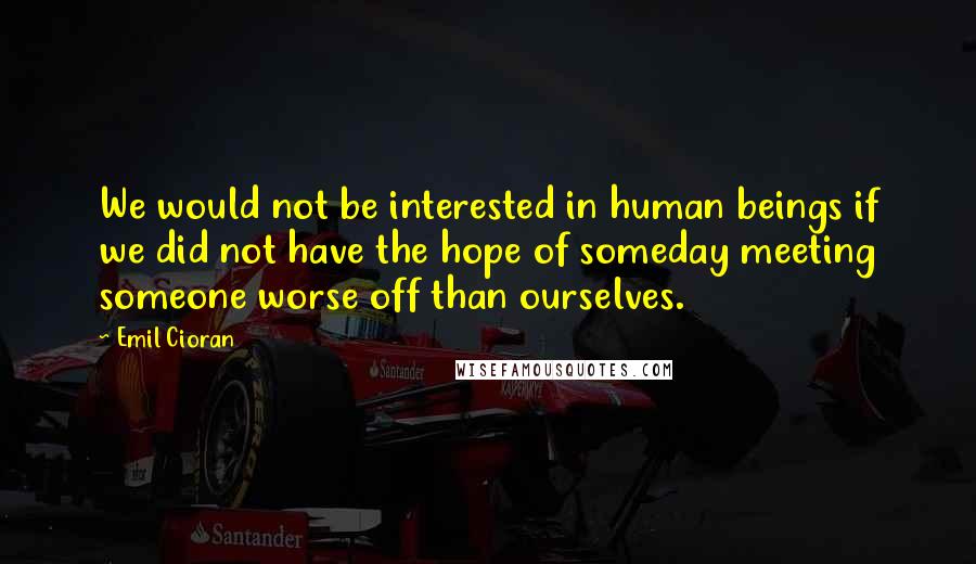 Emil Cioran quotes: We would not be interested in human beings if we did not have the hope of someday meeting someone worse off than ourselves.