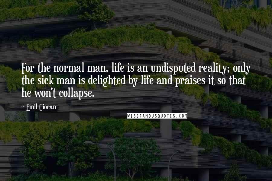 Emil Cioran quotes: For the normal man, life is an undisputed reality; only the sick man is delighted by life and praises it so that he won't collapse.