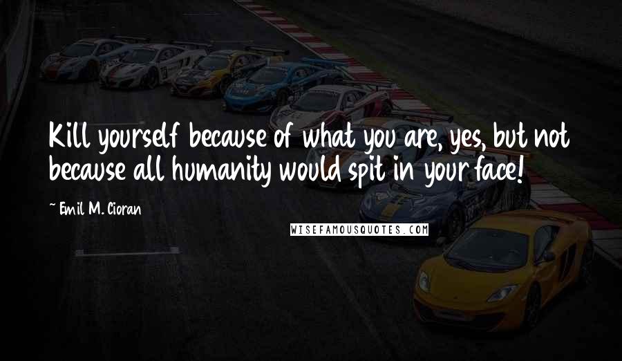 Emil M. Cioran quotes: Kill yourself because of what you are, yes, but not because all humanity would spit in your face!