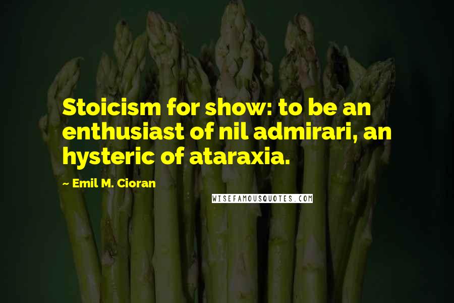 Emil M. Cioran quotes: Stoicism for show: to be an enthusiast of nil admirari, an hysteric of ataraxia.