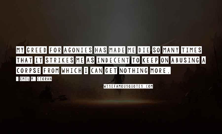 Emil M. Cioran quotes: My greed for agonies has made me die so many times that it strikes me as indecent to keep on abusing a corpse from which I can get nothing more.